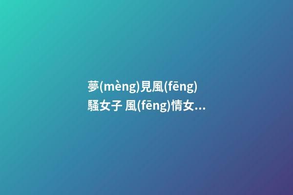 夢(mèng)見風(fēng)騷女子 風(fēng)情女人　周公解夢(mèng)之夢(mèng)到風(fēng)騷女子 風(fēng)情女人